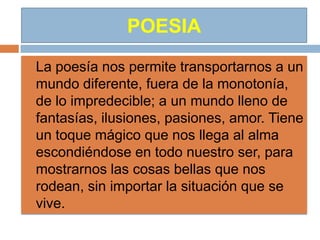 POESIA
   La poesía nos permite transportarnos a un
    mundo diferente, fuera de la monotonía,
    de lo impredecible; a un mundo lleno de
    fantasías, ilusiones, pasiones, amor. Tiene
    un toque mágico que nos llega al alma
    escondiéndose en todo nuestro ser, para
    mostrarnos las cosas bellas que nos
    rodean, sin importar la situación que se
    vive.
 