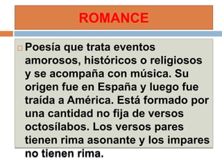 ROMANCE

   Poesía que trata eventos
    amorosos, históricos o religiosos
    y se acompaña con música. Su
    origen fue en España y luego fue
    traída a América. Está formado por
    una cantidad no fija de versos
    octosílabos. Los versos pares
    tienen rima asonante y los impares
    no tienen rima.
 