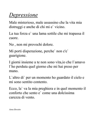 Depressione
Male misterioso, male assassino che la vita mia
distruggi e anche di chi mi e` vicino.
La tua forza e` una lama sottile che mi trapassa il
cuore.
No , non mi provochi dolore.
Mi porti disperazione, perche` non c'e`
guarigione.
I giorni insieme a te non sono vita,io che l`amavo
l`ho perduta quel giorno che mi hai preso per
mano.
L`altro di` per un momento ho guardato il cielo e
mi sono sentito contento.
Ecco, la` va la mia preghiera e in quel momento il
conforto che sento e` come una dolcissima
carezza di vento.
Anna Boratto
 