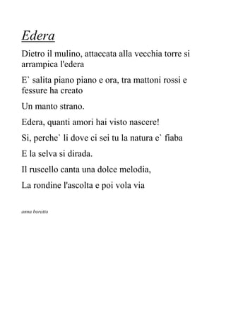 Edera
Dietro il mulino, attaccata alla vecchia torre si
arrampica l'edera
E` salita piano piano e ora, tra mattoni rossi e
fessure ha creato
Un manto strano.
Edera, quanti amori hai visto nascere!
Si, perche` li dove ci sei tu la natura e` fiaba
E la selva si dirada.
Il ruscello canta una dolce melodia,
La rondine l'ascolta e poi vola via
anna boratto
 