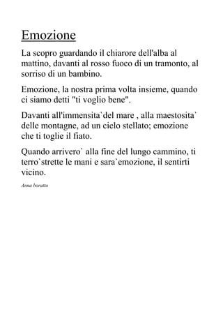 Emozione
La scopro guardando il chiarore dell'alba al
mattino, davanti al rosso fuoco di un tramonto, al
sorriso di un bambino.
Emozione, la nostra prima volta insieme, quando
ci siamo detti "ti voglio bene".
Davanti all'immensita`del mare , alla maestosita`
delle montagne, ad un cielo stellato; emozione
che ti toglie il fiato.
Quando arrivero` alla fine del lungo cammino, ti
terro`strette le mani e sara`emozione, il sentirti
vicino.
Anna boratto
 