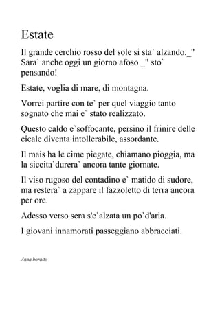 Estate
Il grande cerchio rosso del sole si sta` alzando._"
Sara` anche oggi un giorno afoso _" sto`
pensando!
Estate, voglia di mare, di montagna.
Vorrei partire con te` per quel viaggio tanto
sognato che mai e` stato realizzato.
Questo caldo e`soffocante, persino il frinire delle
cicale diventa intollerabile, assordante.
Il mais ha le cime piegate, chiamano pioggia, ma
la siccita`durera` ancora tante giornate.
Il viso rugoso del contadino e` matido di sudore,
ma restera` a zappare il fazzoletto di terra ancora
per ore.
Adesso verso sera s'e`alzata un po`d'aria.
I giovani innamorati passeggiano abbracciati.
Anna boratto
 