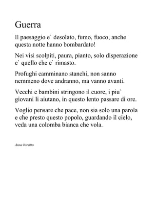 Guerra
Il paesaggio e` desolato, fumo, fuoco, anche
questa notte hanno bombardato!
Nei visi scolpiti, paura, pianto, solo disperazione
e` quello che e` rimasto.
Profughi camminano stanchi, non sanno
nemmeno dove andranno, ma vanno avanti.
Vecchi e bambini stringono il cuore, i piu`
giovani li aiutano, in questo lento passare di ore.
Voglio pensare che pace, non sia solo una parola
e che presto questo popolo, guardando il cielo,
veda una colomba bianca che vola.
Anna boratto
 