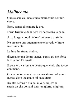 Malinconia
Questa sera c'e` una strana malinconia nel mio
cuore.
Esco, stanca di contare le ore.
L'aria frizzante della sera mi accarezza la pelle.
Alzo lo sguardo, il cielo e` un manto di stelle.
Ne osservo una attentamente e la vedo vibrare
intensamente.
La luna ha strane ombre,
disegnano una donna stanca, penso tra me, forse
la vita non l`a amata.
Il pensiero va lontano dentro quel cielo che tocco
con mano.
Ora nel mio cuore e` scesa una strana dolcezza,
questo cielo incantato mi ha aiutato.
Rientro serena e ora nel mio cuore, c'e`la
speranza che domani sara` un giorno migliore.
Anna boratto
 