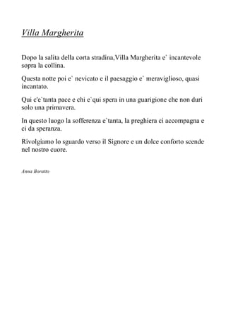 Villa Margherita
Dopo la salita della corta stradina,Villa Margherita e` incantevole
sopra la collina.
Questa notte poi e` nevicato e il paesaggio e` meraviglioso, quasi
incantato.
Qui c'e`tanta pace e chi e`qui spera in una guarigione che non duri
solo una primavera.
In questo luogo la sofferenza e`tanta, la preghiera ci accompagna e
ci da speranza.
Rivolgiamo lo sguardo verso il Signore e un dolce conforto scende
nel nostro cuore.
Anna Boratto
 