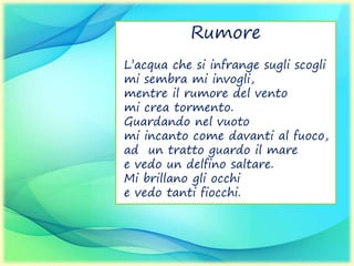 Rumore
L’acqua che si infrange sugli scogli
mi sembra mi invogli,
mentre il rumore del vento
mi crea tormento.
Guardando nel vuoto
mi incanto come davanti al fuoco,
ad un tratto guardo il mare
e vedo un delfino saltare.
Mi brillano gli occhi
e vedo tanti fiocchi.
 