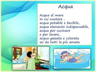 Acqua
Acqua di mare
In cui nuotare ,
acqua potabile e bevibile,
acqua elemento indispensabile,
acqua per cucinare
e per lavare,
acqua gassata e colorata
sei da tutti la più amata.
 