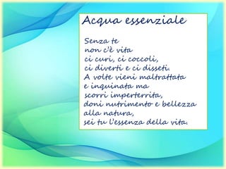 Acqua essenziale
Senza te
non c’è vita
ci curi, ci coccoli,
ci diverti e ci disseti.
A volte vieni maltrattata
e inquinata ma
scorri imperterrita,
doni nutrimento e bellezza
alla natura,
sei tu l’essenza della vita.
 