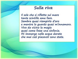 Sulla riva
Il sole che si riflette sul mare
tante scintille ama fare.
Sembra quasi riempirlo d’oro
e mentre lo guardo quasi m’innamoro.
Vivo da vicino la magia
quasi come fosse una sinfonia.
Mi immergo nelle acque dorate
che mai così piacevoli sono state.
 