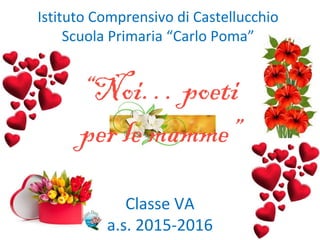 Istituto Comprensivo di Castellucchio
Scuola Primaria “Carlo Poma”
“Noi… poeti
per le mamme”
Classe VA
a.s. 2015-2016
 