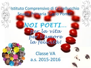 Istituto Comprensivo di Castellucchio
Scuola Primaria “Carlo Poma”
NOI POETI…
per la vita
per l’amore
la felicità!
Classe VA
a.s. 2015-2016
 