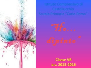 Istituto Comprensivo di
Castellucchio
Scuola Primaria “Carlo Poma”
“Ho…
dipinto”
Classe VB
a.s. 2015-2016
 