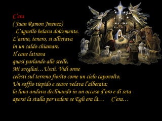 C’era
( Juan Ramon Jmenez)
  L’agnello belava dolcemente.
L’asino, tenero, si allietava
in un caldo chiamare.
Il cane latrava
quasi parlando alle stelle.
Mi svegliai…Uscii. Vidi orme
celesti sul terreno fiorito come un cielo capovolto.
Un soffio tiepido e soave velava l’alberata:
la luna andava declinando in un occaso d’oro e di seta
apersi la stalla per vedere se Egli era là… C’era…
 
