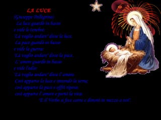 LA LUCE
(Giuseppe Pellegrino)
  La luce guardò in basso
e vide le tenebre:
"Là voglio andare" disse la luce.
 La pace guardò in basso
e vide la guerra:
"Là voglio andare" disse la pace.
 L' amore guardò in basso
e vide l'odio:
"Là voglio andare" disse l' amore.
 Così apparve la luce e innondò la terra;
 così apparve la pace e offrì riposo;
 così apparve l' amore e portò la vita:
               "E il Verbo si fece carne e dimorò in mezzo a noi".
 
 