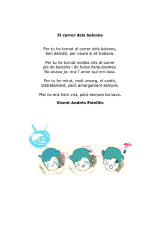 El carrer dels balcons


  Per tu he tornat al carrer dels balcons,
   ben dematí, per veure si et trobava.

  Per tu he tornat moltes nits al carrer
 ple de balcons i de fulles llarguíssimes.
  No anava jo: era l' amor qui em duia.

  Per tu he mirat, molt amarg, el cantó,
 distretament, però amargament sempre.

Mai no ens hem vist, però sempre tornava.

         Vicent Andrés Estellés
 