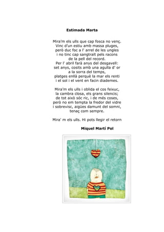 Estimada Marta


Mira’m els ulls que cap fosca no venç.
  Vinc d’un estiu amb massa pluges,
 però duc foc a l' arrel de les ungles
   i no tinc cap sangtraït pels racons
           de la pell del record.
  Per l' abril farà anys del desgavell:
set anys, cosits amb una agulla d' or
           a la sorra del temps,
 platges enllà perquè la mar els renti
  i el sol i el vent en facin diademes.

  Mira’m els ulls i oblida el cos feixuc,
  la cambra closa, els grans silencis;
  de tot això sóc ric, i de més coses,
però no em tempta la fredor del vidre
i sobrevisc, aigües damunt del somni,
          tenaç com sempre.

Mira' m els ulls. Hi pots llegir el retorn

                 Miquel Martí Pol
 