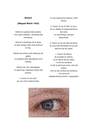 Hivern                    d' una malenconia blanca i molt
                                                    íntima.
    (Miquel Martí i Pol)
                                        L' hivern no és el fred i la neu:
                                       és un oblidar la preponderància
  Estimo la quietud dels jardins                   del verd,
i les mans inflades i vermelles del         un recomençar sempre
           manobres.                              esperançat.

  Estimo la tendresa de la pluja       L' hivern no és els dies de boira:
i el pas insegur dels vells damunt     és una rara flexibilitat de la llum
             la neu.                         damunt de les coses.

Estimo els arbres amb dibuixos de             L 'hivern és silenci,
              gebre                         és el poble en silenci,
i la quietud dels capvespres vora          és el silenci de les cases
             l’estufa.                        i el de les cambres
                                       i el de la gent que mira, rera els
   Estimo les nits inacabables                      vidres,
i la gent que s’apressa sortint del    com la neu unifica els horitzons
             cinema.                             i ho torna tot
                                      colpidorament pròxim i assequible.
      L' hivern no és trist:
    és una mica malenconiós,
 