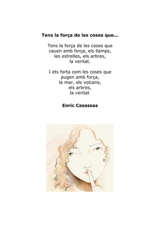 Tens la força de les coses que...

  Tens la força de les coses que
   cauen amb força, els llamps,
     les estrelles, els arbres,
             la veritat.

   I ets forta com les coses que
          pugen amb força,
        la mar, els volcans,
             els arbres,
              la veritat.

         Enric Casassas
 