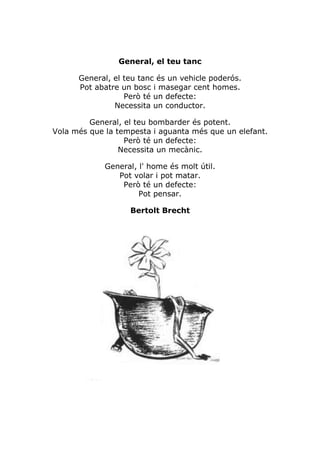 General, el teu tanc

      General, el teu tanc és un vehicle poderós.
      Pot abatre un bosc i masegar cent homes.
                  Però té un defecte:
               Necessita un conductor.

         General, el teu bombarder és potent.
Vola més que la tempesta i aguanta més que un elefant.
                  Però té un defecte:
                 Necessita un mecànic.

             General, l' home és molt útil.
                Pot volar i pot matar.
                 Però té un defecte:
                      Pot pensar.

                   Bertolt Brecht
 
