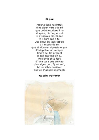 Si puc

     Alguna cosa ha entrat
     dins algun vers que sé
    que podré escriure, i no
    sé quan, ni com, ni què
     s' avindrà a dir. Si puc
        te 'l duré cap a tu.
   Que digui els teus cabells
         o l' escata de sol
que et vibra en aquesta ungla.
    Però potser no sempre
      tindré del tot present
     el que ara veig en tu.
        He sentit el so fosc
    d' una cosa que em cau
  dins algun pou. Quan suri,
      he de saber conèixer
  que ve d' aquest moment?

      Gabriel Ferrater
 