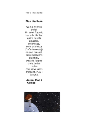 Plou i fa lluna


Plou i fa lluna

  Quina nit més
       bella!
Un estel fredolic
 tremola i brilla,
   entre núvols
     amables,
    cotonosos,
  com una testa
d’infantó rosseja
 en son bressol,
 entre bolquims
     d’armini.
 Davalla l’aigua
   clara de les
      teules
 com devessalls
 d’argent. Plou i
     fa lluna.

 Antoni Moll i
 Camps
 