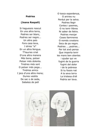 O tosca espardenya,
       Podries                    O aniries nu
                            Perdut per la selva.
   (Joana Raspall)               Podries llegir
                              Contes i poemes,
   Si haguessis nascut        O no tenir llibres
    En una altra terra,       Ni saber de lletra.
    Podries ser blanc,         Podries menjar
   Podries ser negre...       Coses llamineres
       Un altre país         O només crostons
      Fora casa teva,        Secs de pa negre.
        I diries "sí"       Podries ....podries...
   En un altra llengua.      Per tot això pensa
      T’hauries criat         Que importa tenir
   D’una altra manera      les mans ben obertes
     Més bona, potser           i ajudar qui ve
   Potser més dolenta.       fugint de la guerra
    Tindries més sort          fugint del dolor
  O potser més pega...         i de la pobresa
      Tindries amics           Si tu fossis nat
I jocs d’una altra mena;       A la seva terra
       Duries vestits          La tristesa d'ell
    De sac o de seda,          Podria ser teva.
      Sabates de pell
 