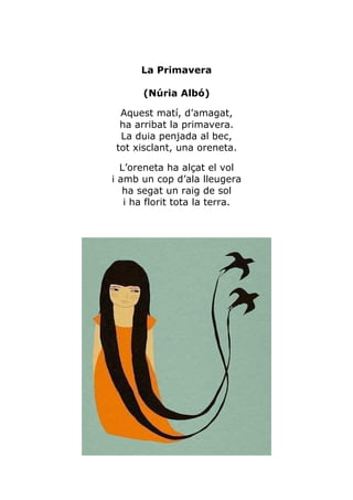 La Primavera

       (Núria Albó)

 Aquest matí, d’amagat,
 ha arribat la primavera.
 La duia penjada al bec,
tot xisclant, una oreneta.

  L’oreneta ha alçat el vol
i amb un cop d’ala lleugera
   ha segat un raig de sol
   i ha florit tota la terra.
 