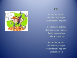 PAU Els canons, de neu. Les pistoles, d’aigua. Els soldadets, de plom. Que totes les batalles Que les guerres i les pors Siguin a partir d’ara caducats malsons. Els canons, de neu. Les pistoles, d’aigua, Els soldadets, de plom. (Isabel Barriel) 