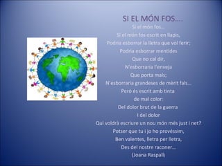 SI EL MÓN FOS…. Si el món fos… Si el món fos escrit en llapis, Podria esborrar la lletra que vol ferir; Podria esborrar mentides Que no cal dir, N’esborraria l’enveja Que porta mals; N’esborraria grandeses de mèrit fals… Però és escrit amb tinta  de mal color: Del dolor brut de la guerra  I del dolor Qui voldrà escriure un nou món més just i net? Potser que tu i jo ho provéssim, Ben valentes, lletra per lletra, Des del nostre raconer… (Joana Raspall ) 
