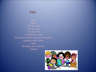 PAU PAU, PAU, Pau per a mi, Pau per a tú, Pau per a ell I també per a ella Pau per a nosaltres pau per a vosaltres I pau per a ells i elles. PAU, De debó, per a tothom. (Sàlvia) 