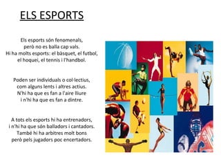 ELS ESPORTS
Els esports són fenomenals,
però no es balla cap vals.
Hi ha molts esports: el bàsquet, el futbol,
el hoquei, el tennis i l'handbol.
Poden ser individuals o col·lectius,
com alguns lents i altres actius.
N'hi ha que es fan a l'aire lliure
i n'hi ha que es fan a dintre.
A tots els esports hi ha entrenadors,
i n'hi ha que són balladors i cantadors.
També hi ha arbitres molt bons
però pels jugadors poc encertadors.

 