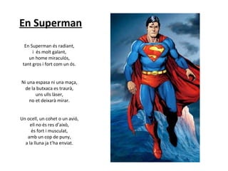 En Superman
En Superman és radiant,
i és molt galant,
un home miraculós,
tant gros i fort com un ós.
Ni una espasa ni una maça,
de la butxaca es traurà,
uns ulls làser,
no et deixarà mirar.
Un ocell, un cohet o un avió,
ell no és res d’això,
és fort i musculat,
amb un cop de puny,
a la lluna ja t’ha enviat.

 