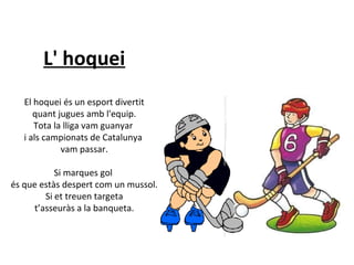 L' hoquei
El hoquei és un esport divertit
quant jugues amb l'equip.
Tota la lliga vam guanyar
i als campionats de Catalunya
vam passar.
Si marques gol
és que estàs despert com un mussol.
Si et treuen targeta
t’asseuràs a la banqueta.

 