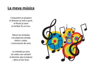 La meva música
L'orquestra es prepara
el director ja està a punt,
la flauta ja sona
el tambor fa un truc.

Vibren les timbales
i els platerets també,
violins i violes
i instruments de vent.
La melodia ja sona
les notes van cantant
el director alça la batuta
i dóna el toc final.

 