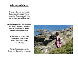A la vora del mar
A la vora del mar una noieta
buscava pedretes per fer-se
un collar. Aleshores va trobar
una pedreta que brilla al mar.
Però les ones se les van emportar
i la noieta buscava i buscava
però al final no en va trobar
però no es va preocupar.
Al final se'n va anar a casa
sense collar ni res. Però
a casa li esperava un te
ben calentet.
I la noieta es va acontentar
de tan bon dia que ho va passar.

 