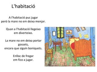 L'habitació
A l'habitació puc jugar
però la mare no em deixa menjar.
Quan a l'habitació llegeixo
em diverteixo.
La mare no em deixa portar
gossets,
encara que siguin boniquets.
Enlloc de fregar
em fico a jugar.

 