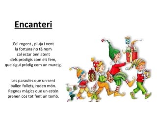 Encanteri
Cel rogent , pluja i vent
la fortuna no té nom
cal estar ben atent
dels prodigis com els fem,
que sigui pròdig com un mareig.
Les paraules que un sent
ballen follets, roden món.
Regnes màgics que un estén
prenen cos tot fent un tomb.

 