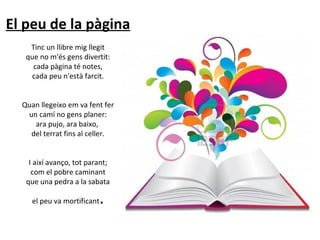 El peu de la pàgina
Tinc un llibre mig llegit
que no m'és gens divertit:
cada pàgina té notes,
cada peu n'està farcit.
Quan llegeixo em va fent fer
un camí no gens planer:
ara pujo, ara baixo,
del terrat fins al celler.
I així avanço, tot parant;
com el pobre caminant
que una pedra a la sabata
el peu va mortificant

.

 
