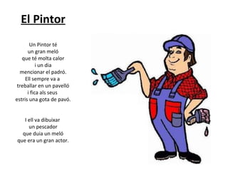El Pintor
Un Pintor té
un gran meló
que té molta calor
i un dia
mencionar el padró.
Ell sempre va a
treballar en un pavelló
i fica als seus
estris una gota de pavó.
I ell va dibuixar
un pescador
que duia un meló
que era un gran actor.

 