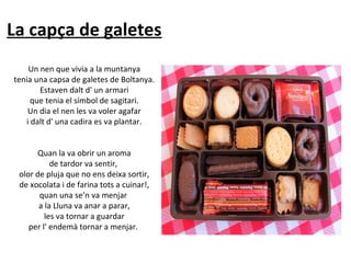 La capça de galetes
Un nen que vivia a la muntanya
tenia una capsa de galetes de Boltanya.
Estaven dalt d' un armari
que tenia el símbol de sagitari.
Un dia el nen les va voler agafar
i dalt d' una cadira es va plantar.
Quan la va obrir un aroma
de tardor va sentir,
olor de pluja que no ens deixa sortir,
de xocolata i de farina tots a cuinar!,
quan una se’n va menjar
a la Lluna va anar a parar,
les va tornar a guardar
per l' endemà tornar a menjar.

 