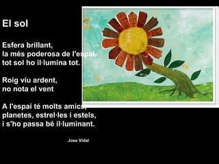 El sol Esfera brillant, la més poderosa de l'espai tot sol ho il·lumina tot.   Roig viu ardent, no nota el vent   A l'espai té molts amics, planetes, estrel·les i estels, i s'ho passa bé il·luminant. Jose Vidal     