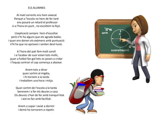 ELS ALUMNES
Al matí corrents ens hem aixecat
Perquè a l'escola no hem de fer tard
ens posarà un retard el professor
si a l’hora en punt , no escoltem la lliçó.
L’explicació sempre hem d'escoltar
però n'hi ha alguns que els agrada badar,
i quan ens donen els exàmens amb puntuació
n'hi ha que no aproven i senten desil·lusió.
A l'hora del pati fem molt soroll
i a l'acabar de suor estan tots molls,
quan a futbol fan gol tots es posen a cridar
i l’equip contrari el cap comença a abaixar.
Anem tots a dinar
quan sortim al migdia,
i hi tornem a la tarda
i treballem una hora i mitja.
Quan sortim de l'escola a la tarda
berenem i a fer els deures a casa
Els deures s'han de fer amb tranquil·litat
i així es fan amb facilitat.
Anem a sopar i aviat a dormir
i demà ho tornarem a repetir.

 