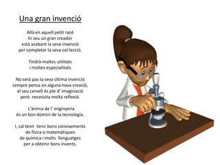 Una gran invenció
Allà en aquell petit racó
hi seu un gran creador
està acabant la seva invenció
per completar la seva col·lecció.
Tindrà moltes utilitats
i moltes especialitats.
No serà pas la seva última invenció
sempre pensa en alguna nova creació,
el seu cervell és ple d’ imaginació
però necessita molta reflexió.

L'ànima de l' enginyeria
és un bon domini de la tecnologia.
I, cal tenir tenir bons coneixements
de física o matemàtiques
de química i molts llenguatges
per a obtenir bons invents.

 