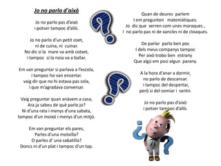 Jo no parlo d'això
Jo no parlo pas d’això
i potser tampoc d’allò.
Jo no parlo d'un petit coet,
ni de cuina, ni cuinar.
No dic si la mare va amb cotxet,
i tampoc si la noia va a ballar.
Em van preguntar si parlava a l’escola,
i tampoc ho van encertar.
vaig dir que no hi estava pas sola,
i que m’agradava conversar.
Vaig preguntar quan anàvem a casa,
Ara ja sabeu de què parlo jo?
Ni d’una rata i menys d'una sabata,
tampoc d'un moixó i menys d'un mitjó.
Em van preguntar els pares,
Parles d'una motxilla?
O parles d’ una sabatilla?
Doncs ni d'un plat i tampoc d'un tap.

Quan de deures parlem
I em pregunten matemàtiques.
Jo dic que xerren com unes maraques ,
I no parlo pas ni de xancles ni de cloaques.
De parlar parlo ben poc
I dels meus companys tampoc
Per això trobo ben estrany
Que algú em posi algun parany.
A la hora d'anar a dormir,
no parlo de descansar.
i tampoc del despertar,
però si del somiar i sentir.
Jo no parlo pas d’això
i potser tampoc d’allò.

 