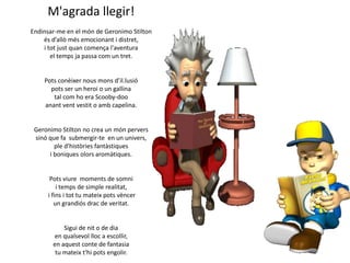M'agrada llegir!
Endinsar-me en el món de Geronimo Stilton
és d’allò més emocionant i distret,
i tot just quan comença l'aventura
el temps ja passa com un tret.

Pots conèixer nous mons d’il.lusió
pots ser un heroi o un gallina
tal com ho era Scooby-doo
anant vent vestit o amb capelina.

Geronimo Stilton no crea un món pervers
sinó que fa submergir-te en un univers,
ple d'històries fantàstiques
i boniques olors aromàtiques.

Pots viure moments de somni
i temps de simple realitat,
i fins i tot tu mateix pots vèncer
un grandiós drac de veritat.

Sigui de nit o de dia
en qualsevol lloc a escollir,
en aquest conte de fantasia
tu mateix t'hi pots engolir.

 