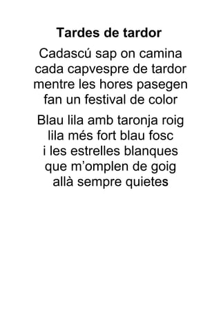 Tardes de tardor
 Cadascú sap on camina
cada capvespre de tardor
mentre les hores pasegen
  fan un festival de color
Blau lila amb taronja roig
   lila més fort blau fosc
 i les estrelles blanques
  que m’omplen de goig
     allà sempre quieteS
 