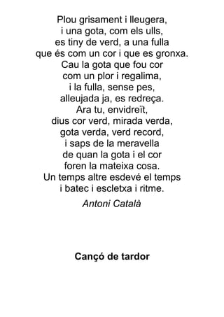 Plou grisament i lleugera,
     i una gota, com els ulls,
    es tiny de verd, a una fulla
que és com un cor i que es gronxa.
      Cau la gota que fou cor
      com un plor i regalima,
         i la fulla, sense pes,
     alleujada ja, es redreça.
            Ara tu, envidreït,
   dius cor verd, mirada verda,
     gota verda, verd record,
       i saps de la meravella
      de quan la gota i el cor
       foren la mateixa cosa.
 Un temps altre esdevé el temps
     i batec i escletxa i ritme.
          Antoni Català




        Cançó de tardor
 