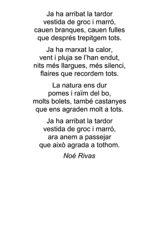 Ja ha arribat la tardor
   vestida de groc i marró,
cauen branques, cauen fulles
 que després trepitgem tots.
      Ja ha marxat la calor,
  vent i pluja se l’han endut,
nits més llargues, més silenci,
   flaires que recordem tots.
      La natura ens dur
     pomes i raïm del bo,
molts bolets, també castanyes
que ens agraden molt a tots.
   Ja ha arribat la tardor
  vestida de groc i marró,
   ara anem a passejar
 que això agrada a tothom.
          Noé Rivas
 