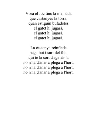 Vora el foc tinc la mainada
  que castanyes fa torra;
  quan estiguin bufadetes
     el gatet hi jugarà,
     el gatet hi jugarà,
     el gatet hi jugarà.

    La castanya reinflada
   pega bot i surt del foc;
   qui té la sort d'agafar-la
no n'ha d'anar a plega a l'hort,
no n'ha d'anar a plega a l'hort,
no n'ha d'anar a plega a l'hort.
 