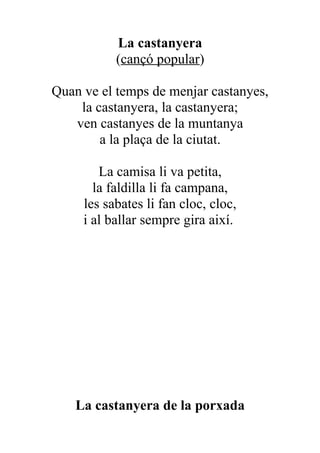 La castanyera
           (cançó popular)

Quan ve el temps de menjar castanyes,
    la castanyera, la castanyera;
   ven castanyes de la muntanya
        a la plaça de la ciutat.

        La camisa li va petita,
       la faldilla li fa campana,
     les sabates li fan cloc, cloc,
     i al ballar sempre gira així.




    La castanyera de la porxada
 